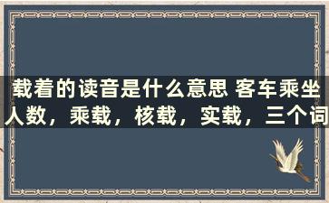 载着的读音是什么意思 客车乘坐人数，乘载，核载，实载，三个词表达的什么意思啊